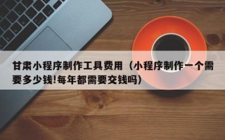 醴陵甘肃小程序制作工具费用（小程序制作一个需要多少钱!每年都需要交钱吗）