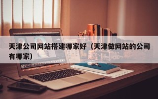 醴陵天津公司网站搭建哪家好（天津做网站的公司有哪家）