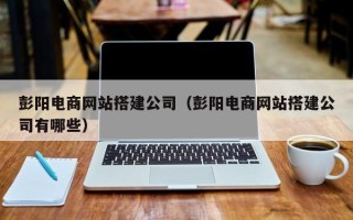 醴陵彭阳电商网站搭建公司（彭阳电商网站搭建公司有哪些）