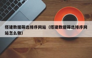 醴陵搭建数据筛选排序网站（搭建数据筛选排序网站怎么做）