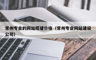 醴陵常州专业的网站搭建价格（常州专业网站建设公司）