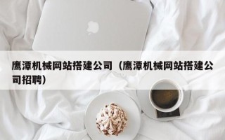 醴陵鹰潭机械网站搭建公司（鹰潭机械网站搭建公司招聘）