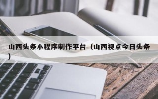 醴陵山西头条小程序制作平台（山西视点今日头条）
